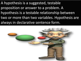A hypothesis is a suggested, testable
proposition or answer to a problem. A
hypothesis is a testable relationship between
two or more than two variables. Hypothesis are
always in declarative sentence form.
 