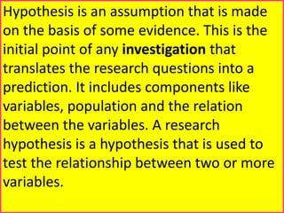 Hypothesis is an assumption that is made
on the basis of some evidence. This is the
initial point of any investigation that
translates the research questions into a
prediction. It includes components like
variables, population and the relation
between the variables. A research
hypothesis is a hypothesis that is used to
test the relationship between two or more
variables.
 