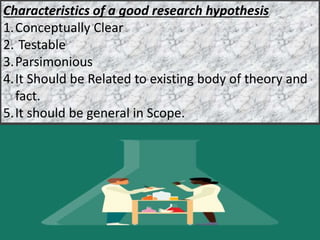 Characteristics of a good research hypothesis
1.Conceptually Clear
2. Testable
3.Parsimonious
4.It Should be Related to existing body of theory and
fact.
5.It should be general in Scope.
 