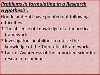 Problems in formulating in a Research
Hypothesis :
Goode and Hatt have pointed out following
difficulties
1.The absence of knowledge of a theoretical
framework.
2.Investigators, inabilities to utilize the
knowledge of the Theoretical Framework.
3.Lack of Awareness of the important scientific
research technique
 