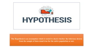 The Hypothesis is an assumption which is tested to check whether the inference drawn
from the sample of data stand true for the entire population or not.
 