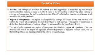 Decision Rules
• P-value: The strength of evidence in support of a null hypothesis is measured by the P-value.
Suppose the test statistic is equal to S. The P-value is the probability of observing a test statistic as
extreme as S, assuming the null hypothesis is true. If the P-value is less than the significance level,
we reject the null hypothesis.
• Region of acceptance: The region of acceptance is a range of values. If the test statistic falls
within the region of acceptance, the null hypothesis is not rejected. The region of acceptance is
defined so that the chance of making a Type I error is equal to the significance level.
• The set of values outside the region of acceptance is called the region of rejection. If the test
statistic falls within the region of rejection, the null hypothesis is rejected. In such cases, we say
that the hypothesis has been rejected at the α level of significance.
 