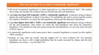 How do you know if a p-value is statistically significant?
The level of statistical significance is often expressed as a p-value between 0 and 1. The smaller
the p-value, the stronger the evidence that you should reject the null hypothesis.
A p-value less than 0.05 (typically ≤ 0.05) is statistically significant. It indicates strong evidence
against the null hypothesis, as there is less than a 5% probability the null is correct (and the results
are random). Therefore, we reject the null hypothesis, and accept the alternative hypothesis.
A p-value higher than 0.05 (> 0.05) is not statistically significant and indicates strong evidence
for the null hypothesis. This means we retain the null hypothesis and reject the alternative
hypothesis. You should note that you cannot accept the null hypothesis, we can only reject the null
or fail to reject it.
A statistically significant result cannot prove that a research hypothesis is correct (as this implies
100% certainty).
Instead, we may state our results “provide support for” or “give evidence for” our research
hypothesis (as there is still a slight probability that the results occurred by chance and the null
hypothesis was correct – e.g. less than 5%).
 