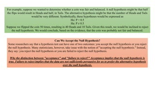 For example, suppose we wanted to determine whether a coin was fair and balanced. A null hypothesis might be that half
the flips would result in Heads and half, in Tails. The alternative hypothesis might be that the number of Heads and Tails
would be very different. Symbolically, these hypotheses would be expressed as
Ho: P = 0.5
Ha: P ≠ 0.5
Suppose we flipped the coin 50 times, resulting in 40 Heads and 10 Tails. Given this result, we would be inclined to reject
the null hypothesis. We would conclude, based on the evidence, that the coin was probably not fair and balanced.
Can We Accept the Null Hypothesis?
Some researchers say that a hypothesis test can have one of two outcomes: you accept the null hypothesis or you reject
the null hypothesis. Many statisticians, however, take issue with the notion of "accepting the null hypothesis." Instead,
they say: you reject the null hypothesis or you are failed to reject the null hypothesis.
Why the distinction between "acceptance" and "failure to reject?" Acceptance implies that the null hypothesis is
true. Failure to reject implies that the data are not sufficiently persuasive for us to prefer the alternative hypothesis
over the null hypothesis.
 