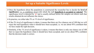Set up a Suitable Significance Levels
Once the hypothesis about the population is constructed the researcher has to decide the level of
significance, i.e. a confidence level with which the null hypothesis is accepted or rejected. The
significance level is denoted by ‘α’ and is usually defined before the samples are drawn such that
results obtained do not influence the choice.
In practice, we either take 5% or 1% level of significance.
If the 5% level of significance is taken, it means that there are five chances out of 100 that we will
reject the null hypothesis when it should have been accepted, i.e. we are about 95% confident that
we have made the right decision.
Similarly, if the 1% level of significance is taken, it means that there is only one chance out of 100
that we reject the hypothesis when it should have been accepted, and we are about 99% confident
that the decision made is correct.
 