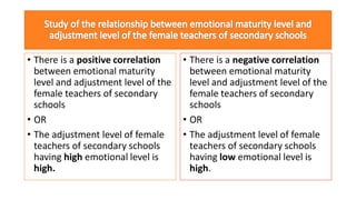 • There is a positive correlation
between emotional maturity
level and adjustment level of the
female teachers of secondary
schools
• OR
• The adjustment level of female
teachers of secondary schools
having high emotional level is
high.
• There is a negative correlation
between emotional maturity
level and adjustment level of the
female teachers of secondary
schools
• OR
• The adjustment level of female
teachers of secondary schools
having low emotional level is
high.
 