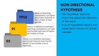 02
01
TITLE
Study of teaching
competency of higher
secondary teachers in
the context of their
gender
There is a difference between
teaching competency of male
and female teachers of higher
secondary schools
There is a correlation between
emotional maturity and mental
health of secondary school
teachers
NON DIRECTIONAL
HYPOTHESIS
• This hypothesis does not
shows the expected direction
of the result.
• In such hypothesis result is not
expected in favour of certain
variable
 