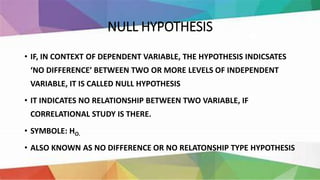 NULL HYPOTHESIS
• IF, IN CONTEXT OF DEPENDENT VARIABLE, THE HYPOTHESIS INDICSATES
‘NO DIFFERENCE’ BETWEEN TWO OR MORE LEVELS OF INDEPENDENT
VARIABLE, IT IS CALLED NULL HYPOTHESIS
• IT INDICATES NO RELATIONSHIP BETWEEN TWO VARIABLE, IF
CORRELATIONAL STUDY IS THERE.
• SYMBOLE: HO.
• ALSO KNOWN AS NO DIFFERENCE OR NO RELATONSHIP TYPE HYPOTHESIS
 
