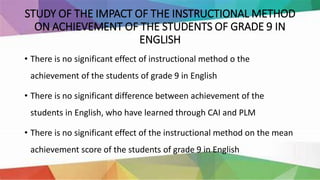 STUDY OF THE IMPACT OF THE INSTRUCTIONAL METHOD
ON ACHIEVEMENT OF THE STUDENTS OF GRADE 9 IN
ENGLISH
• There is no significant effect of instructional method o the
achievement of the students of grade 9 in English
• There is no significant difference between achievement of the
students in English, who have learned through CAI and PLM
• There is no significant effect of the instructional method on the mean
achievement score of the students of grade 9 in English
 