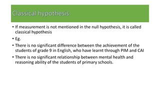 • If measurement is not mentioned in the null hypothesis, it is called
classical hypothesis
• Eg.
• There is no significant difference between the achievement of the
students of grade 9 in English, who have learnt through PIM and CAI
• There is no significant relationship between mental health and
reasoning ability of the students of primary schools.
 