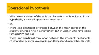 Operational hypothesis
• When measurement of the variable characteristics is indicated in null
hypothesis, it is called operational hypothesis
• Eg.
• There is no significant difference between the mean scores of the
students of grade nine in achievement test in English who have learnt
through PIM and CAI
• There is no significant correlation between the scores of the students
of secondary schools in reasoning ability test and mental health scale.
 