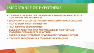 • IT ASSUMES THE RESULT OF THE RESEARCH AND RESERCHER COLLECTS
DATA TO TEST THIS ASSUMPTION
• SPECIFIC DATA COLLECTED- PREVENT UNNECESSORY DATA COLLECTION
• HELP TO WORK IN CERTAIN DIRECTION
• HELP IN DRIVING CLEAR FINDINGS
• GIVES IDEA ABOUT THE AREA AND VARIABLES OF THE STUDY AND
STATISTICAL TECHNIQUES TO BE APPLIED
• GIVES IDEA ABOUT STRUCTURE OF WRITING THE FINDINGS IN REPORT
• IT INSPIRES THE RESEARCHER FOR DEDUCTIVE REASONING
 