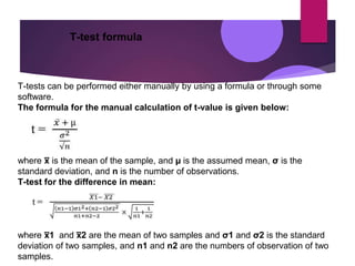 T-test formula
T-tests can be performed either manually by using a formula or through some
software.
The formula for the manual calculation of t-value is given below:
where x
̅ is the mean of the sample, and µ is the assumed mean, σ is the
standard deviation, and n is the number of observations.
T-test for the difference in mean:
where x
̅ 1 and x
̅ 2 are the mean of two samples and σ1 and σ2 is the standard
deviation of two samples, and n1 and n2 are the numbers of observation of two
samples.
 
