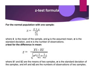 z-test formula
For the normal population with one sample:
where x
̄ is the mean of the sample, and µ is the assumed mean, σ is the
standard deviation, and n is the number of observations.
z-test for the difference in mean:
where x
̄ 1 and x
̄ 2 are the means of two samples, σ is the standard deviation of
the samples, and n1 and n2 are the numbers of observations of two samples.
 