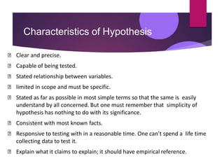 Characteristics of Hypothesis
Clear and precise.
Capable of being tested.
Stated relationship between variables.
limited in scope and must be specific.
Stated as far as possible in most simple terms so that the same is easily
understand by all concerned. But one must remember that simplicity of
hypothesis has nothing to do with its significance.
Consistent with most known facts.
Responsive to testing with in a reasonable time. One can’t spend a life time
collecting data to test it.
Explain what it claims to explain; it should have empirical reference.
 