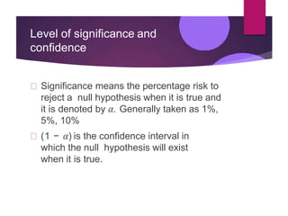 Level of significance and
confidence
Significance means the percentage risk to
reject a null hypothesis when it is true and
it is denoted by 𝛼. Generally taken as 1%,
5%, 10%
(1 − 𝛼) is the confidence interval in
which the null hypothesis will exist
when it is true.
 