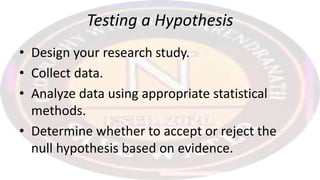 Testing a Hypothesis
• Design your research study.
• Collect data.
• Analyze data using appropriate statistical
methods.
• Determine whether to accept or reject the
null hypothesis based on evidence.
 