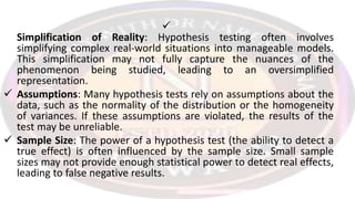 
Simplification of Reality: Hypothesis testing often involves
simplifying complex real-world situations into manageable models.
This simplification may not fully capture the nuances of the
phenomenon being studied, leading to an oversimplified
representation.
 Assumptions: Many hypothesis tests rely on assumptions about the
data, such as the normality of the distribution or the homogeneity
of variances. If these assumptions are violated, the results of the
test may be unreliable.
 Sample Size: The power of a hypothesis test (the ability to detect a
true effect) is often influenced by the sample size. Small sample
sizes may not provide enough statistical power to detect real effects,
leading to false negative results.
 