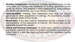 • Multiple Comparisons: Conducting multiple hypothesis tests on the
same data can increase the likelihood of finding significant results
purely by chance. This problem is often addressed by using methods
like Bonferroni correction, but it can still be a concern.
• Generalizability: Findings from hypothesis tests may not always
generalize to other populations or settings. It's essential to consider
the external validity of the results.
• Biased Data: If the data used for hypothesis testing is biased or not
representative of the population of interest, the results may not be
applicable beyond the sample.
• Ethical and Practical Constraints: In some cases, ethical or practical
constraints may limit the ability to conduct controlled experiments or
collect data in a way that aligns perfectly with the hypothesis testing
framework
 