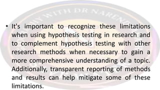 • It's important to recognize these limitations
when using hypothesis testing in research and
to complement hypothesis testing with other
research methods when necessary to gain a
more comprehensive understanding of a topic.
Additionally, transparent reporting of methods
and results can help mitigate some of these
limitations.
 