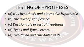 TESTING OF HYPOTHESES
• (a) Null hypothesis and alternative hypothesis:
• (b) The level of significance:
• (c) Decision rule or test of hypothesis:
• (d) Type I and Type II errors:
• (e) Two-tailed and One-tailed tests:
 