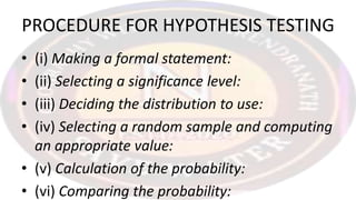 PROCEDURE FOR HYPOTHESIS TESTING
• (i) Making a formal statement:
• (ii) Selecting a significance level:
• (iii) Deciding the distribution to use:
• (iv) Selecting a random sample and computing
an appropriate value:
• (v) Calculation of the probability:
• (vi) Comparing the probability:
 