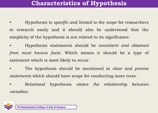 • Hypothesis is specific and limited to the scope for researchers
to research easily and it should also be understood that the
simplicity of the hypothesis is not related to its significance.
• Hypothesis statements should be consistent and obtained
from most known facts. Which means it should be a type of
statement which is most likely to occur.
• The hypothesis should be mentioned in clear and precise
statements which should have scope for conducting more tests.
• Relational hypothesis states the relationship between
variables.
Sri Ramakrishna College of Arts & Science
Characteristics of Hypothesis
 