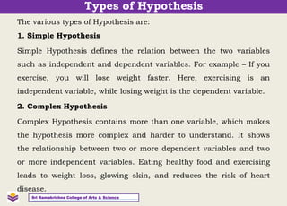 The various types of Hypothesis are:
1. Simple Hypothesis
Simple Hypothesis defines the relation between the two variables
such as independent and dependent variables. For example – If you
exercise, you will lose weight faster. Here, exercising is an
independent variable, while losing weight is the dependent variable.
2. Complex Hypothesis
Complex Hypothesis contains more than one variable, which makes
the hypothesis more complex and harder to understand. It shows
the relationship between two or more dependent variables and two
or more independent variables. Eating healthy food and exercising
leads to weight loss, glowing skin, and reduces the risk of heart
disease.
Sri Ramakrishna College of Arts & Science
Types of Hypothesis
 
