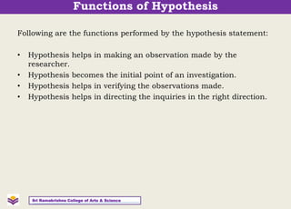 Following are the functions performed by the hypothesis statement:
• Hypothesis helps in making an observation made by the
researcher.
• Hypothesis becomes the initial point of an investigation.
• Hypothesis helps in verifying the observations made.
• Hypothesis helps in directing the inquiries in the right direction.
Sri Ramakrishna College of Arts & Science
Functions of Hypothesis
 