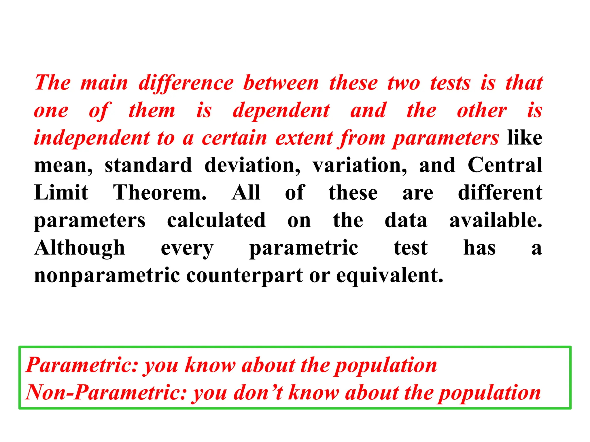 The main difference between these two tests is that
one of them is dependent and the other is
independent to a certain extent from parameters like
mean, standard deviation, variation, and Central
Limit Theorem. All of these are different
parameters calculated on the data available.
Although every parametric test has a
nonparametric counterpart or equivalent.
Parametric: you know about the population
Non-Parametric: you don’t know about the population
 