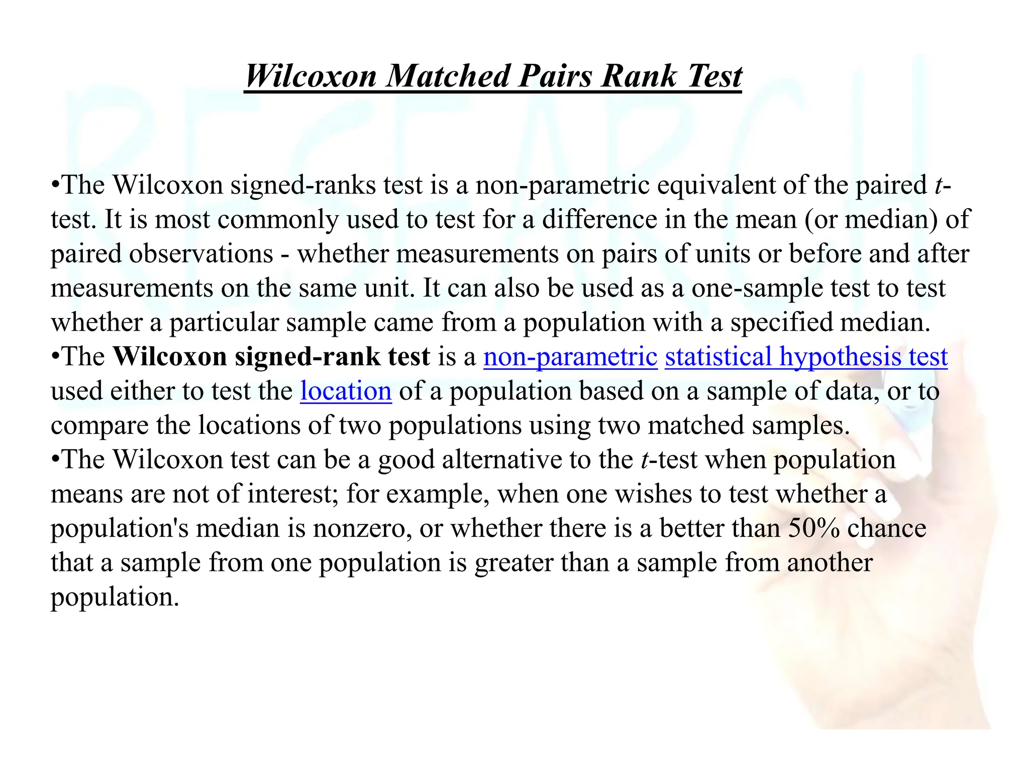 Wilcoxon Matched Pairs Rank Test
•The Wilcoxon signed-ranks test is a non-parametric equivalent of the paired t-
test. It is most commonly used to test for a difference in the mean (or median) of
paired observations - whether measurements on pairs of units or before and after
measurements on the same unit. It can also be used as a one-sample test to test
whether a particular sample came from a population with a specified median.
•The Wilcoxon signed-rank test is a non-parametric statistical hypothesis test
used either to test the location of a population based on a sample of data, or to
compare the locations of two populations using two matched samples.
•The Wilcoxon test can be a good alternative to the t-test when population
means are not of interest; for example, when one wishes to test whether a
population's median is nonzero, or whether there is a better than 50% chance
that a sample from one population is greater than a sample from another
population.
 