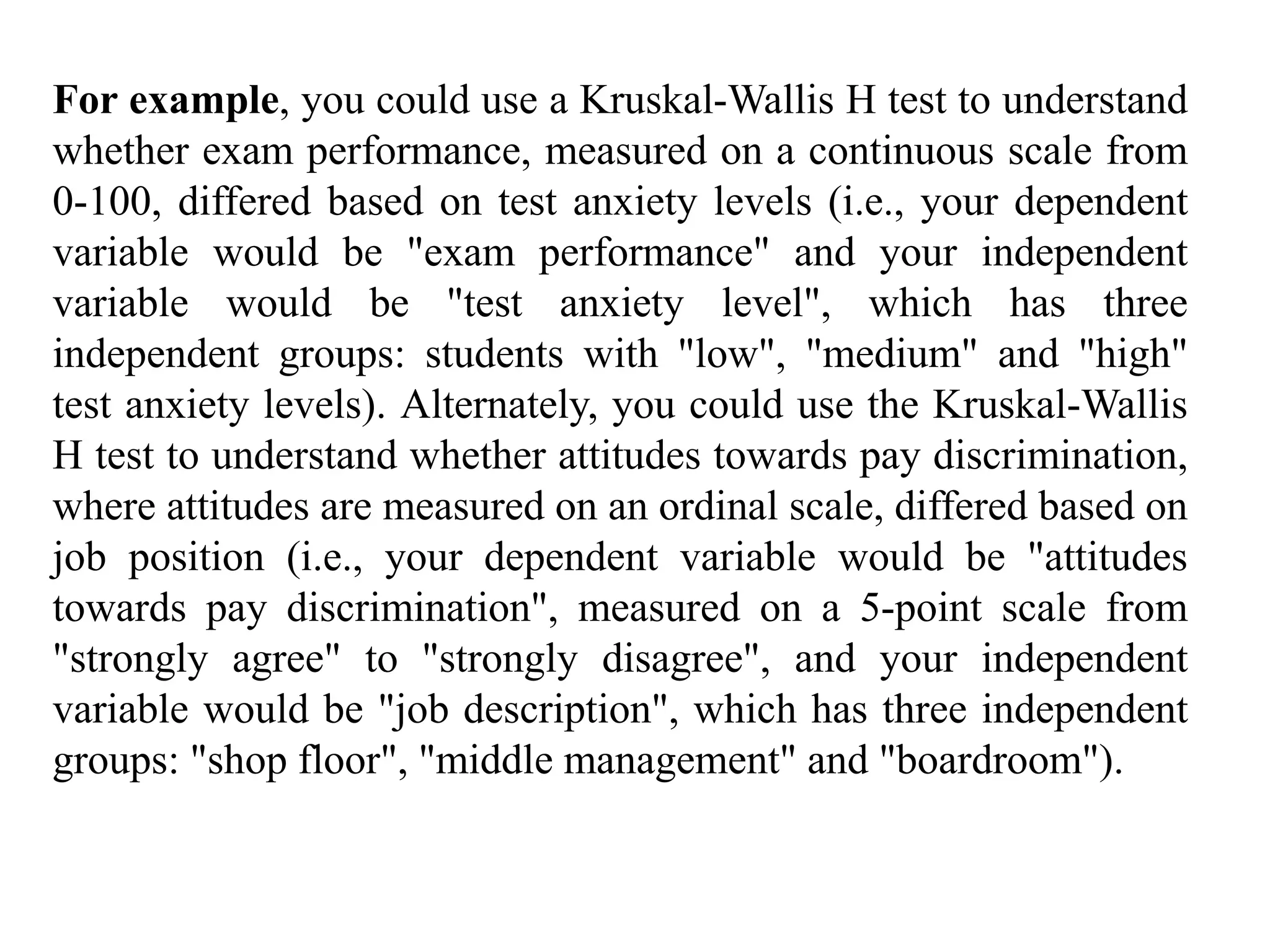 For example, you could use a Kruskal-Wallis H test to understand
whether exam performance, measured on a continuous scale from
0-100, differed based on test anxiety levels (i.e., your dependent
variable would be "exam performance" and your independent
variable would be "test anxiety level", which has three
independent groups: students with "low", "medium" and "high"
test anxiety levels). Alternately, you could use the Kruskal-Wallis
H test to understand whether attitudes towards pay discrimination,
where attitudes are measured on an ordinal scale, differed based on
job position (i.e., your dependent variable would be "attitudes
towards pay discrimination", measured on a 5-point scale from
"strongly agree" to "strongly disagree", and your independent
variable would be "job description", which has three independent
groups: "shop floor", "middle management" and "boardroom").
 