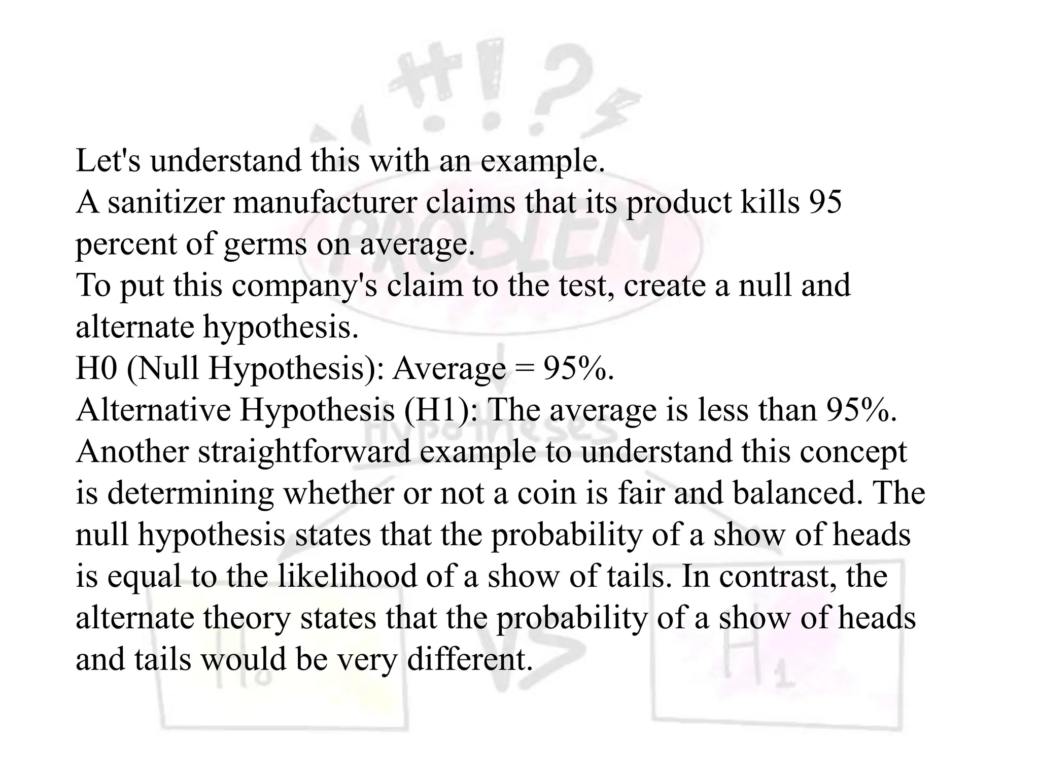 Let's understand this with an example.
A sanitizer manufacturer claims that its product kills 95
percent of germs on average.
To put this company's claim to the test, create a null and
alternate hypothesis.
H0 (Null Hypothesis): Average = 95%.
Alternative Hypothesis (H1): The average is less than 95%.
Another straightforward example to understand this concept
is determining whether or not a coin is fair and balanced. The
null hypothesis states that the probability of a show of heads
is equal to the likelihood of a show of tails. In contrast, the
alternate theory states that the probability of a show of heads
and tails would be very different.
 
