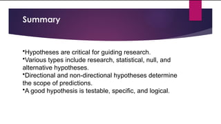 Summary
•Hypotheses are critical for guiding research.
•Various types include research, statistical, null, and
alternative hypotheses.
•Directional and non-directional hypotheses determine
the scope of predictions.
•A good hypothesis is testable, specific, and logical.
 