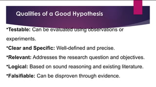 Qualities of a Good Hypothesis
•Testable: Can be evaluated using observations or
experiments.
•Clear and Specific: Well-defined and precise.
•Relevant: Addresses the research question and objectives.
•Logical: Based on sound reasoning and existing literature.
•Falsifiable: Can be disproven through evidence.
 