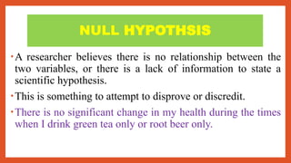 NULL HYPOTHSIS
•A researcher believes there is no relationship between the
two variables, or there is a lack of information to state a
scientific hypothesis.
•This is something to attempt to disprove or discredit.
•There is no significant change in my health during the times
when I drink green tea only or root beer only.
 