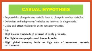 CASUAL HYPOTHSIS
• Proposed that change in one variable leads to change in another variables.
• Dependent and independent Variables are involved in a hypothesis.
• Cause-and-effect relationship exists between variables.
• E.g.
• High income leads to high demand of costly products.
• The high income people spend less on brands.
• High global warming leads to high rate of awareness towards
environment.
 