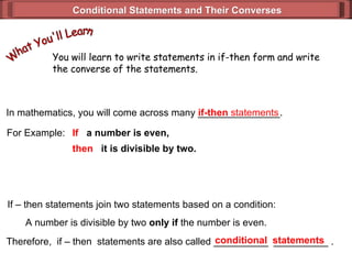 Conditional Statements and Their Converses In mathematics, you will come across many _______________. For Example: If   a number is even,  then   it is divisible by two. If – then statements join two statements based on a condition: A number is divisible by two  only if  the number is even. Therefore,  if – then  statements are also called __________  __________ . if-then  statements conditional  statements You will learn to write statements in if-then form and write the converse of the statements. What You'll Learn 