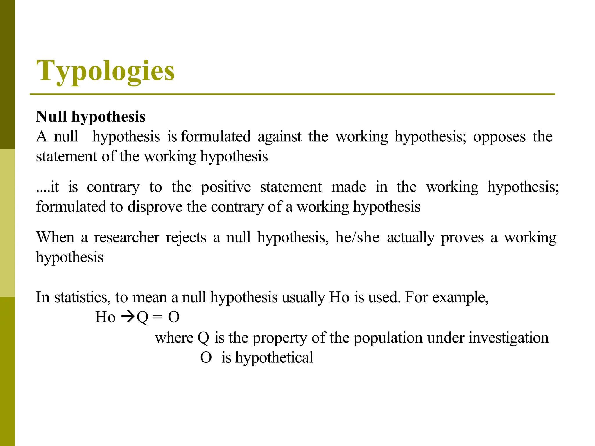 Typologies
Null hypothesis
A null hypothesis is formulated against the working hypothesis; opposes the
statement of the working hypothesis
....it is contrary to the positive statement made in the working hypothesis;
formulated to disprove the contrary of a working hypothesis
When a researcher rejects a null hypothesis, he/she actually proves a working
hypothesis
In statistics, to mean a null hypothesis usually Ho is used. For example,
Ho Q = O
where Q is the property of the population under investigation
O is hypothetical
 