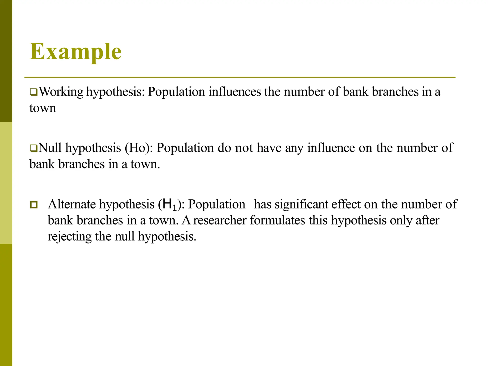 Example
Working hypothesis: Population influences the number of bank branches in a
town
Null hypothesis (Ho): Population do not have any influence on the number of
bank branches in a town.
 Alternate hypothesis (H1): Population has significant effect on the number of
bank branches in a town. A researcher formulates this hypothesis only after
rejecting the null hypothesis.
 