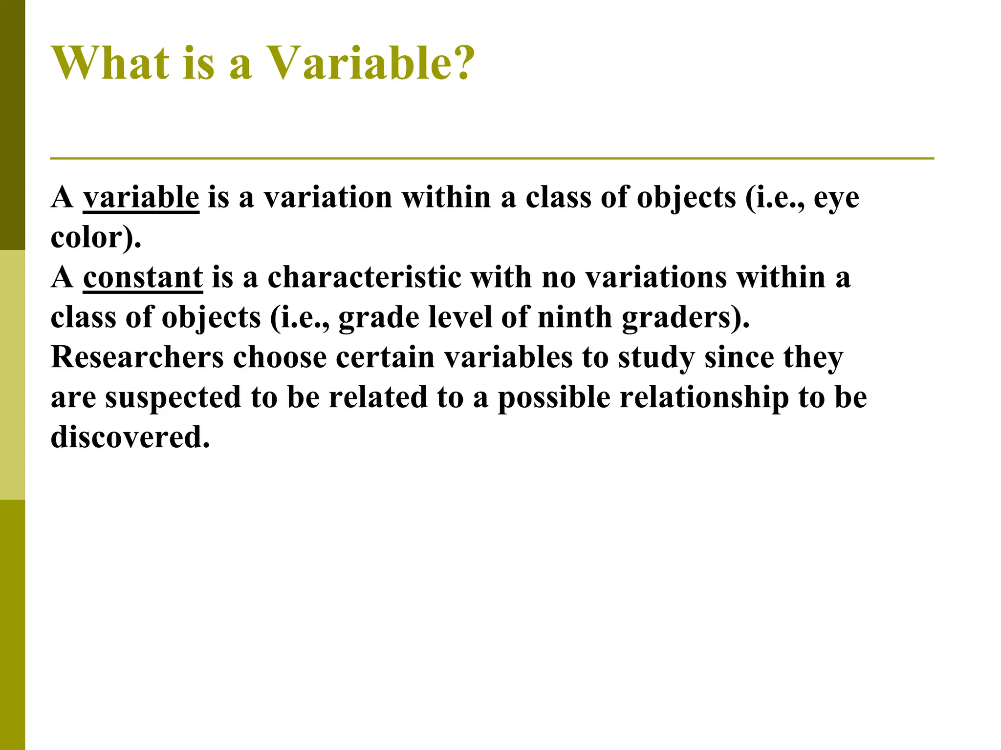 What is a Variable?
A variable is a variation within a class of objects (i.e., eye
color).
A constant is a characteristic with no variations within a
class of objects (i.e., grade level of ninth graders).
Researchers choose certain variables to study since they
are suspected to be related to a possible relationship to be
discovered.
 