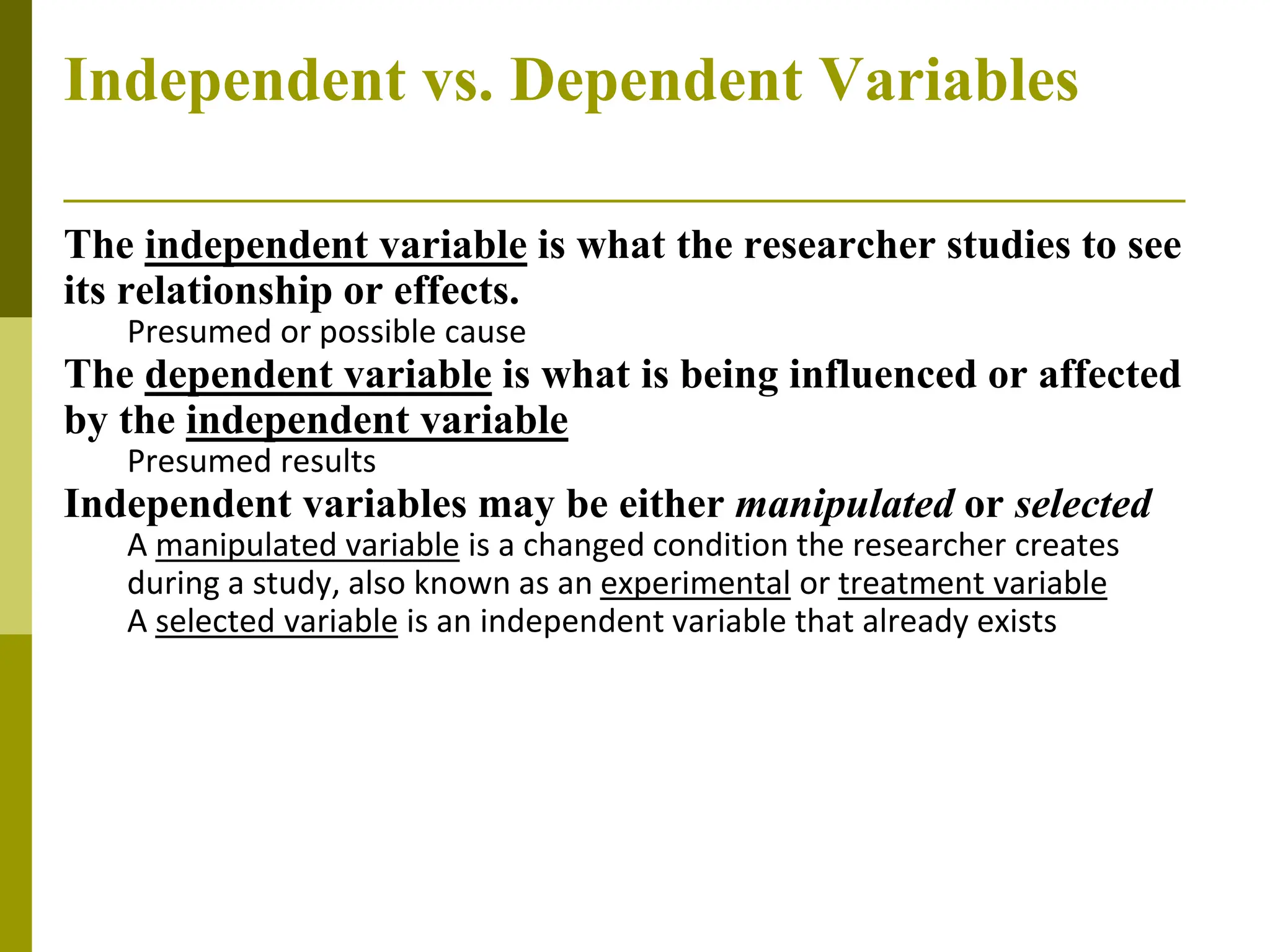 Independent vs. Dependent Variables
The independent variable is what the researcher studies to see
its relationship or effects.
Presumed or possible cause
The dependent variable is what is being influenced or affected
by the independent variable
Presumed results
Independent variables may be either manipulated or selected
A manipulated variable is a changed condition the researcher creates
during a study, also known as an experimental or treatment variable
A selected variable is an independent variable that already exists
 