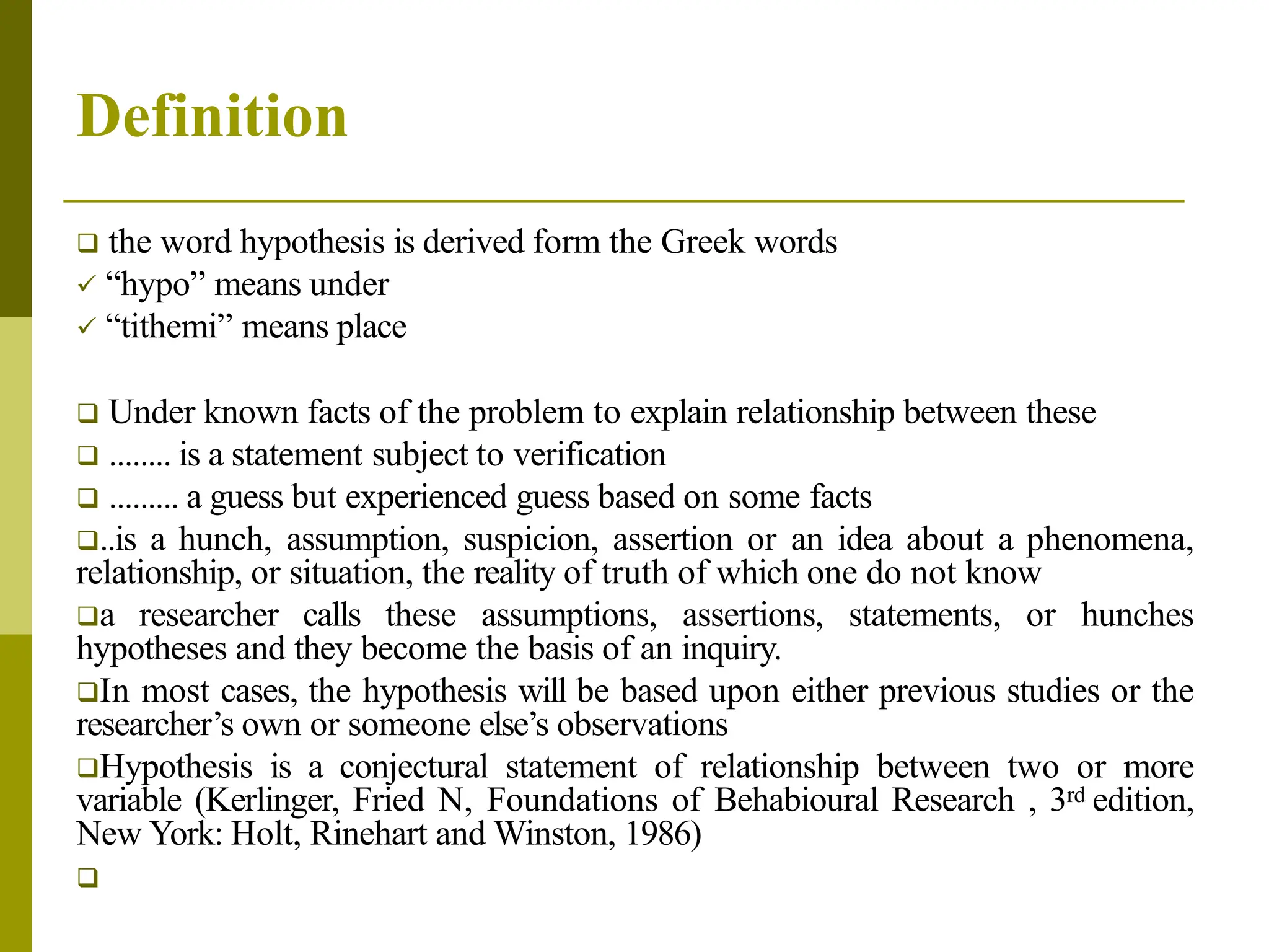 Definition
 the word hypothesis is derived form the Greek words
 “hypo” means under
 “tithemi” means place
 Under known facts of the problem to explain relationship between these
 ........ is a statement subject to verification
 ......... a guess but experienced guess based on some facts
..is a hunch, assumption, suspicion, assertion or an idea about a phenomena,
relationship, or situation, the reality of truth of which one do not know
a researcher calls these assumptions, assertions, statements, or hunches
hypotheses and they become the basis of an inquiry.
In most cases, the hypothesis will be based upon either previous studies or the
researcher’s own or someone else’s observations
Hypothesis is a conjectural statement of relationship between two or more
variable (Kerlinger, Fried N, Foundations of Behabioural Research , 3rd edition,
New York: Holt, Rinehart and Winston, 1986)

 