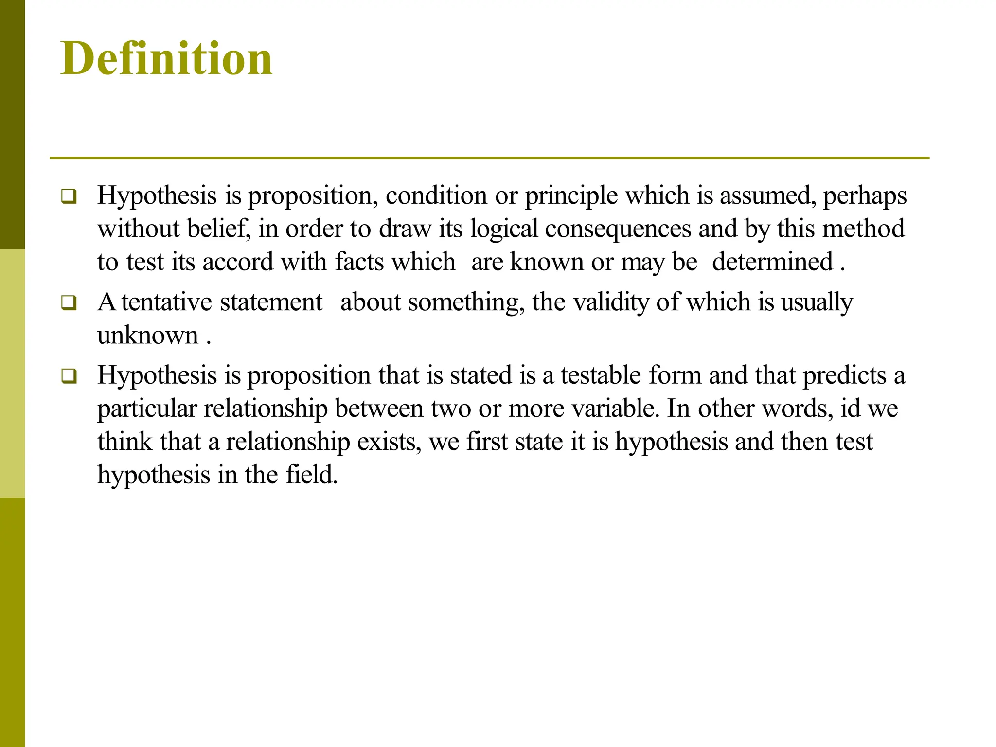 Definition
 Hypothesis is proposition, condition or principle which is assumed, perhaps
without belief, in order to draw its logical consequences and by this method
to test its accord with facts which are known or may be determined .
 Atentative statement about something, the validity of which is usually
unknown .
 Hypothesis is proposition that is stated is a testable form and that predicts a
particular relationship between two or more variable. In other words, id we
think that a relationship exists, we first state it is hypothesis and then test
hypothesis in the field.
 