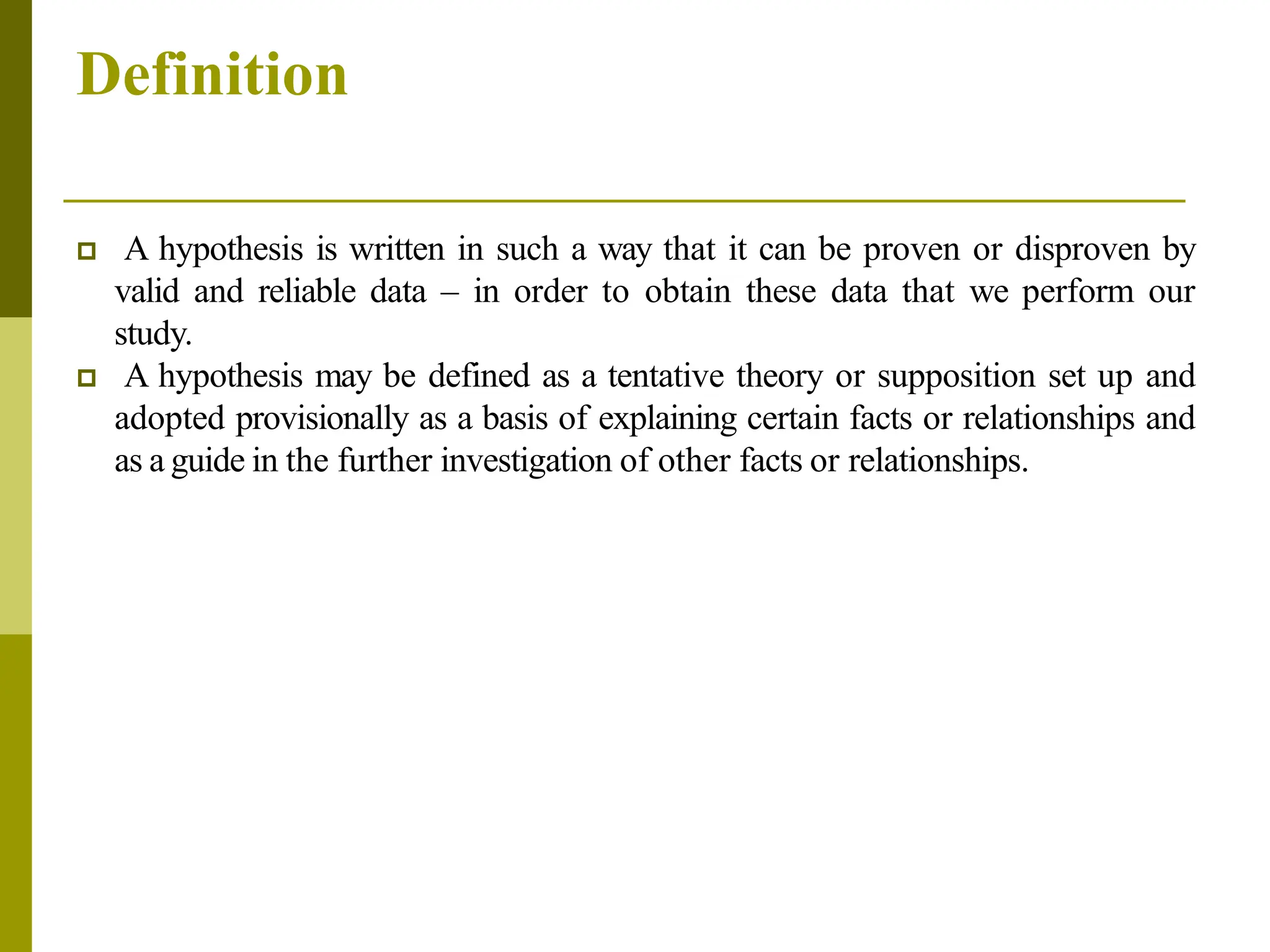 Definition
 A hypothesis is written in such a way that it can be proven or disproven by
valid and reliable data – in order to obtain these data that we perform our
study.
 A hypothesis may be defined as a tentative theory or supposition set up and
adopted provisionally as a basis of explaining certain facts or relationships and
as a guide in the further investigation of other facts or relationships.
 