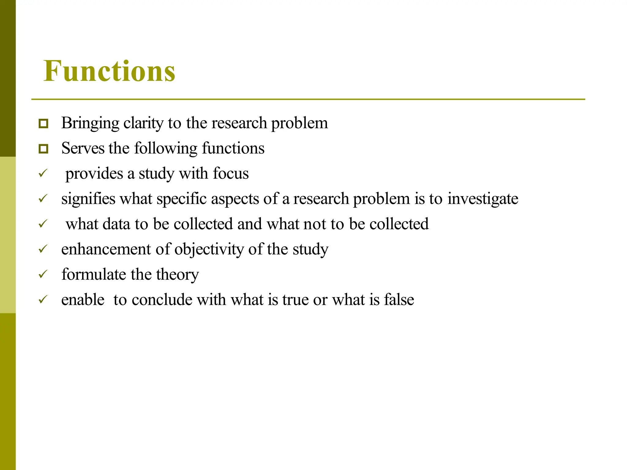 Functions
 Bringing clarity to the research problem
 Serves the following functions
 provides a study with focus
 signifies what specific aspects of a research problem is to investigate
 what data to be collected and what not to be collected
 enhancement of objectivity of the study
 formulate the theory
 enable to conclude with what is true or what is false
 