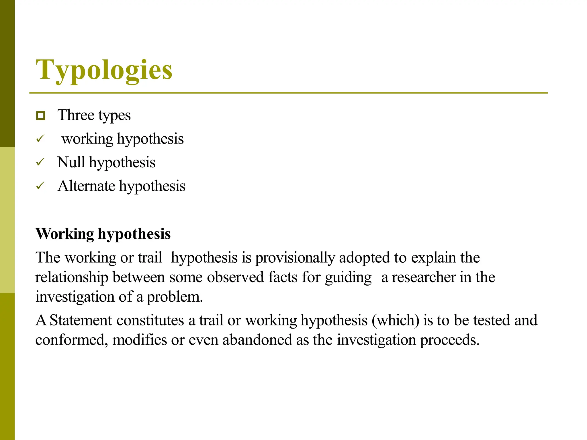 Typologies
 Three types
 working hypothesis
 Null hypothesis
 Alternate hypothesis
Working hypothesis
The working or trail hypothesis is provisionally adopted to explain the
relationship between some observed facts for guiding a researcher in the
investigation of a problem.
AStatement constitutes a trail or working hypothesis (which) is to be tested and
conformed, modifies or even abandoned as the investigation proceeds.
 