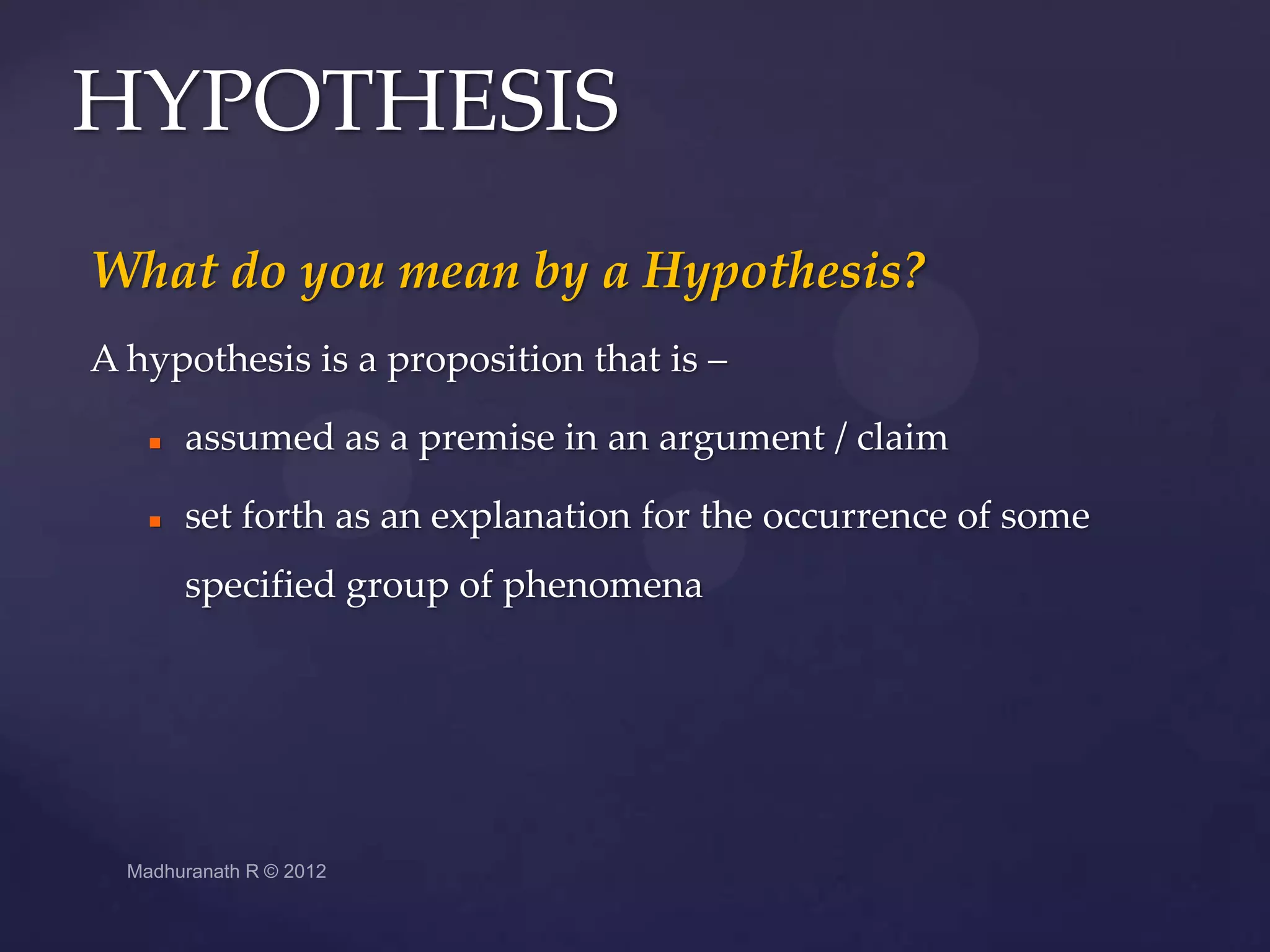 HYPOTHESIS
What do you mean by a Hypothesis?
A hypothesis is a proposition that is –

      assumed as a premise in an argument / claim

      set forth as an explanation for the occurrence of some
       specified group of phenomena
 