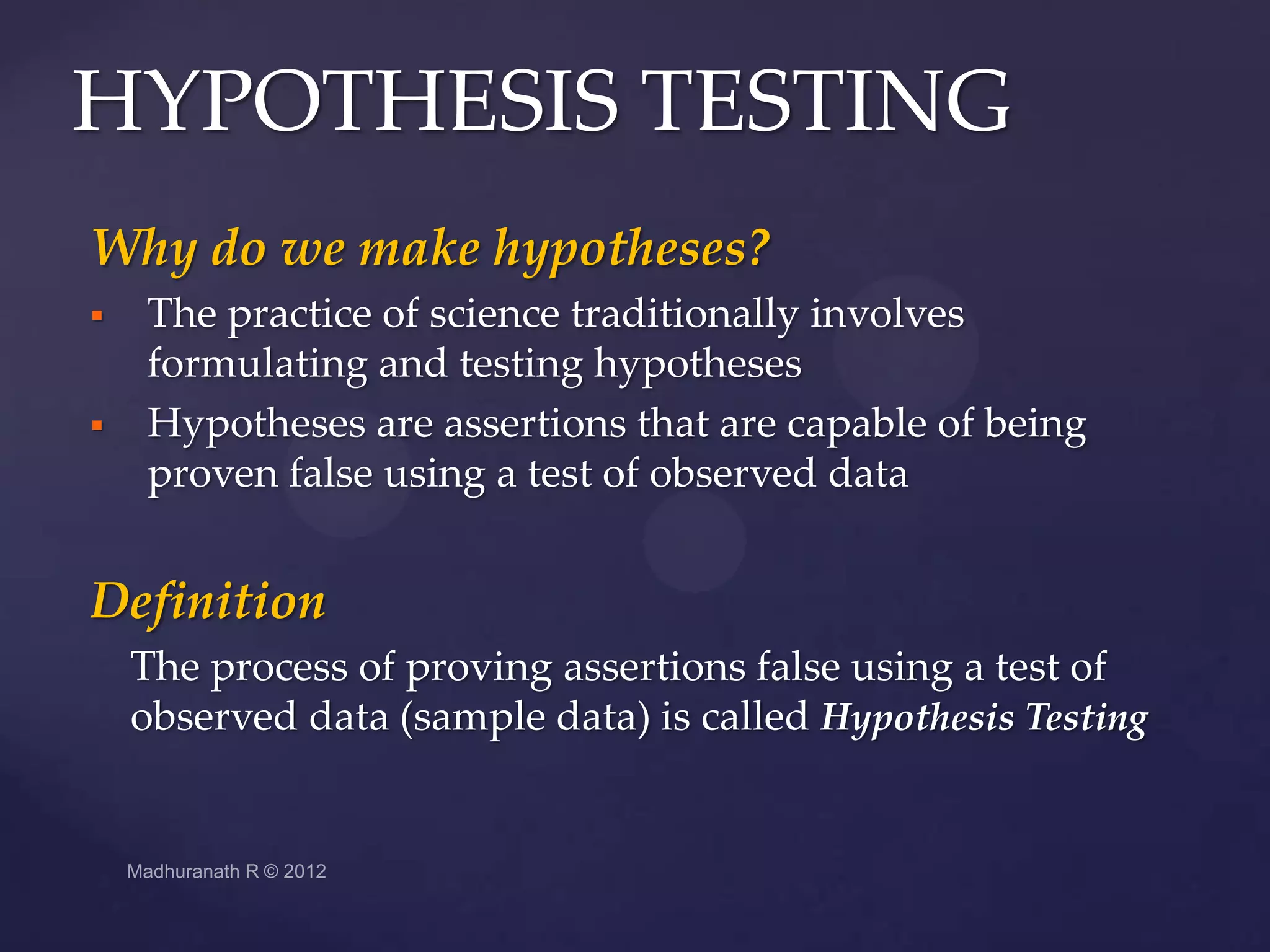 HYPOTHESIS TESTING
Why do we make hypotheses?
   The practice of science traditionally involves
    formulating and testing hypotheses
   Hypotheses are assertions that are capable of being
    proven false using a test of observed data


Definition
    The process of proving assertions false using a test of
    observed data (sample data) is called Hypothesis Testing
 