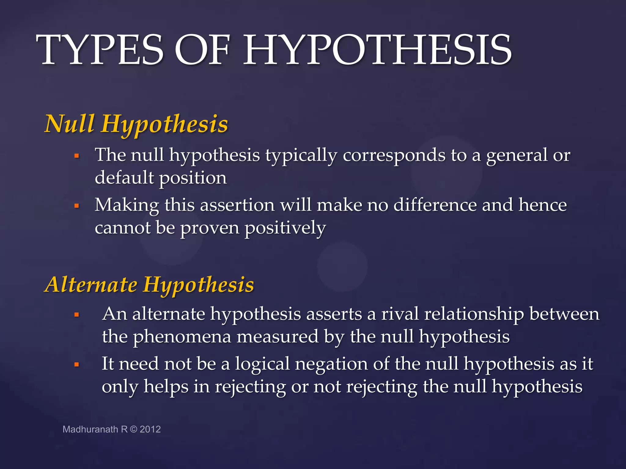 TYPES OF HYPOTHESIS
Null Hypothesis
     The null hypothesis typically corresponds to a general or
      default position
     Making this assertion will make no difference and hence
      cannot be proven positively


Alternate Hypothesis
     An alternate hypothesis asserts a rival relationship between
      the phenomena measured by the null hypothesis
     It need not be a logical negation of the null hypothesis as it
      only helps in rejecting or not rejecting the null hypothesis
 
